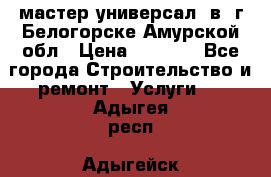 мастер универсал  в  г.Белогорске Амурской обл › Цена ­ 3 000 - Все города Строительство и ремонт » Услуги   . Адыгея респ.,Адыгейск г.